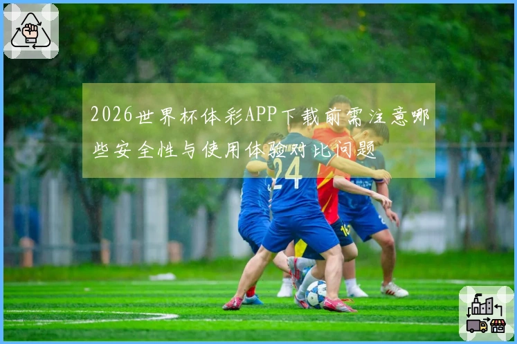 2026世界杯体彩APP下载前需注意哪些安全性与使用体验对比问题
