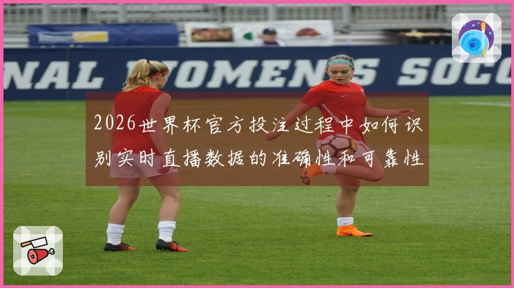 2026世界杯官方投注过程中如何识别实时直播数据的准确性和可靠性